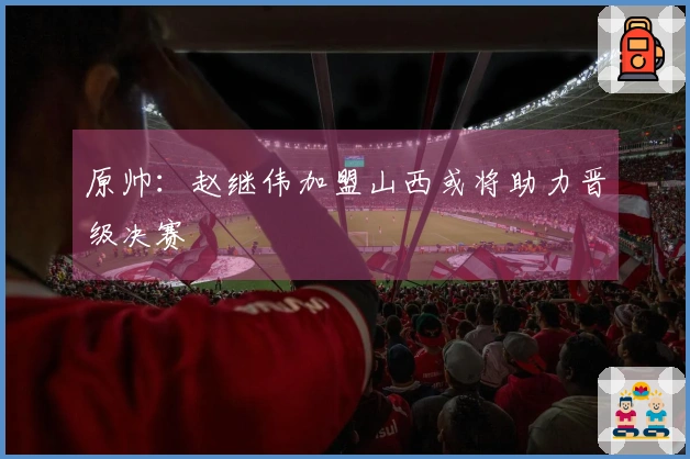 原帅：赵继伟加盟山西或将助力晋级决赛