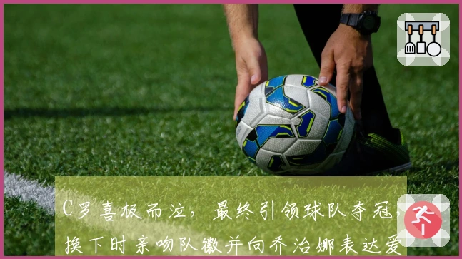C罗喜极而泣，最终引领球队夺冠，换下时亲吻队徽并向乔治娜表达爱意